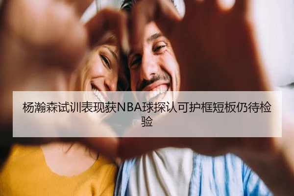 杨瀚森试训表现获NBA球探认可护框短板仍待检验