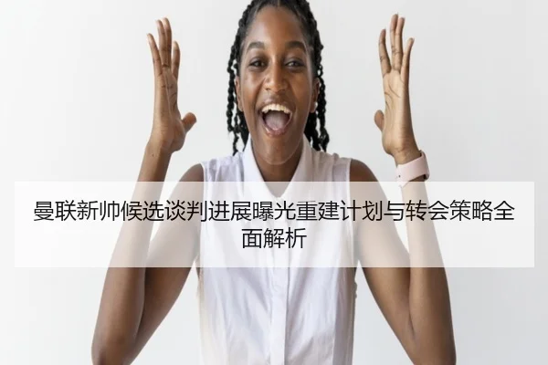曼联新帅候选谈判进展曝光重建计划与转会策略全面解析