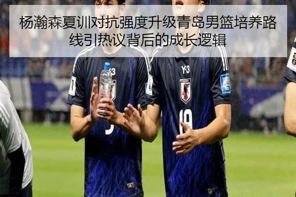 杨瀚森夏训对抗强度升级青岛男篮培养路线引热议背后的成长逻辑